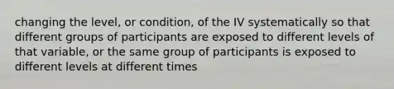 changing the level, or condition, of the IV systematically so that different groups of participants are exposed to different levels of that variable, or the same group of participants is exposed to different levels at different times