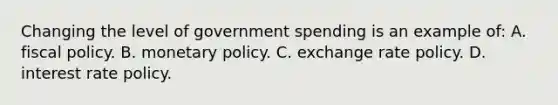 Changing the level of government spending is an example of: A. <a href='https://www.questionai.com/knowledge/kPTgdbKdvz-fiscal-policy' class='anchor-knowledge'>fiscal policy</a>. B. <a href='https://www.questionai.com/knowledge/kEE0G7Llsx-monetary-policy' class='anchor-knowledge'>monetary policy</a>. C. exchange rate policy. D. interest rate policy.