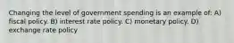 Changing the level of government spending is an example of: A) fiscal policy. B) interest rate policy. C) monetary policy. D) exchange rate policy