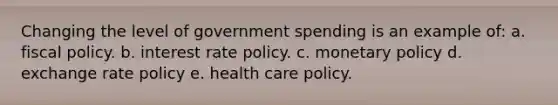 Changing the level of government spending is an example of: a. fiscal policy. b. interest rate policy. c. monetary policy d. exchange rate policy e. health care policy.