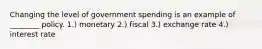 Changing the level of government spending is an example of ________ policy. 1.) monetary 2.) fiscal 3.) exchange rate 4.) interest rate