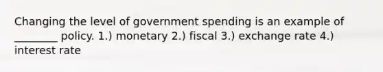 Changing the level of government spending is an example of ________ policy. 1.) monetary 2.) fiscal 3.) exchange rate 4.) interest rate