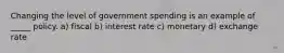 Changing the level of government spending is an example of _____ policy. a) fiscal b) interest rate c) monetary d) exchange rate