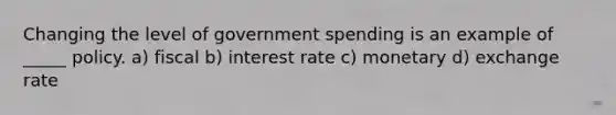 Changing the level of government spending is an example of _____ policy. a) fiscal b) interest rate c) monetary d) exchange rate