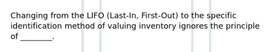 Changing from the LIFO ​(Last-In, First-​Out) to the specific identification method of valuing inventory ignores the principle of​ ________.