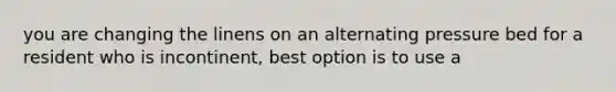 you are changing the linens on an alternating pressure bed for a resident who is incontinent, best option is to use a