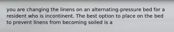 you are changing the linens on an alternating-pressure bed for a resident who is incontinent. The best option to place on the bed to prevent linens from becoming soiled is a