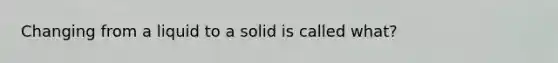 Changing from a liquid to a solid is called what?