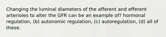 Changing the luminal diameters of the afferent and efferent arterioles to alter the GFR can be an example of? hormonal regulation, (b) autonomic regulation, (c) autoregulation, (d) all of these.