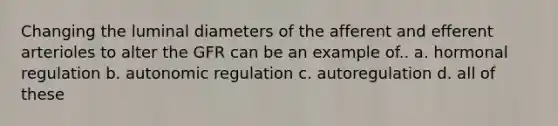 Changing the luminal diameters of the afferent and efferent arterioles to alter the GFR can be an example of.. a. <a href='https://www.questionai.com/knowledge/kWtgG8cv0d-hormonal-regulation' class='anchor-knowledge'>hormonal regulation</a> b. autonomic regulation c. autoregulation d. all of these