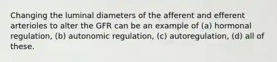 Changing the luminal diameters of the afferent and efferent arterioles to alter the GFR can be an example of (a) hormonal regulation, (b) autonomic regulation, (c) autoregulation, (d) all of these.