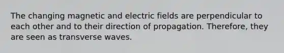 The changing magnetic and electric fields are perpendicular to each other and to their direction of propagation. Therefore, they are seen as transverse waves.