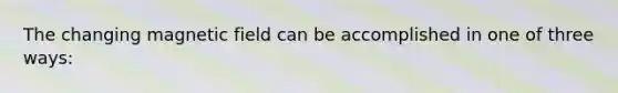 The changing magnetic field can be accomplished in one of three ways: