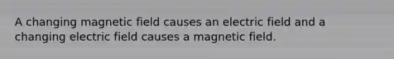 A changing magnetic field causes an electric field and a changing electric field causes a magnetic field.