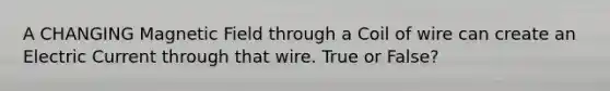 A CHANGING Magnetic Field through a Coil of wire can create an Electric Current through that wire. True or False?