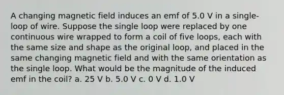 A changing magnetic field induces an emf of 5.0 V in a single-loop of wire. Suppose the single loop were replaced by one continuous wire wrapped to form a coil of five loops, each with the same size and shape as the original loop, and placed in the same changing magnetic field and with the same orientation as the single loop. What would be the magnitude of the induced emf in the coil? a. 25 V b. 5.0 V c. 0 V d. 1.0 V