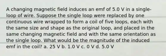 A changing magnetic field induces an emf of 5.0 V in a single-loop of wire. Suppose the single loop were replaced by one continuous wire wrapped to form a coil of five loops, each with the same size and shape as the original loop, and placed in the same changing magnetic field and with the same orientation as the single loop. What would be the magnitude of the induced emf in the coil? a. 25 V b. 1.0 V c. 0 V d. 5.0 V