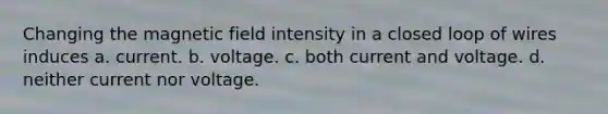 Changing the magnetic field intensity in a closed loop of wires induces a. current. b. voltage. c. both current and voltage. d. neither current nor voltage.