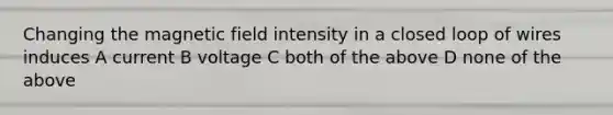 Changing the magnetic field intensity in a closed loop of wires induces A current B voltage C both of the above D none of the above