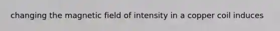 changing the magnetic field of intensity in a copper coil induces