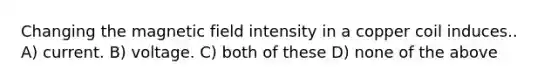 Changing the magnetic field intensity in a copper coil induces.. A) current. B) voltage. C) both of these D) none of the above