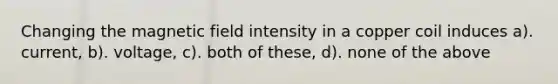 Changing the magnetic field intensity in a copper coil induces a). current, b). voltage, c). both of these, d). none of the above