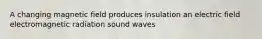 A changing magnetic field produces insulation an electric field electromagnetic radiation sound waves