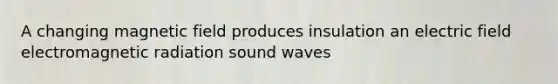 A changing magnetic field produces insulation an electric field electromagnetic radiation sound waves