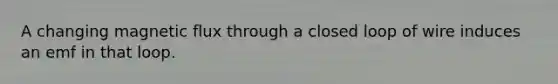 A changing magnetic flux through a closed loop of wire induces an emf in that loop.