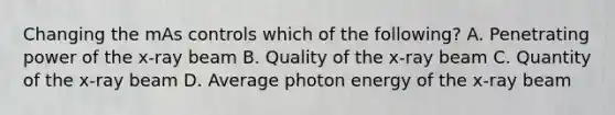 Changing the mAs controls which of the following? A. Penetrating power of the x-ray beam B. Quality of the x-ray beam C. Quantity of the x-ray beam D. Average photon energy of the x-ray beam