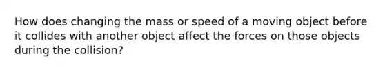 How does changing the mass or speed of a moving object before it collides with another object affect the forces on those objects during the collision?