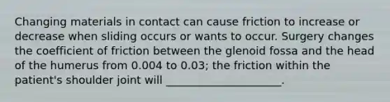 Changing materials in contact can cause friction to increase or decrease when sliding occurs or wants to occur. Surgery changes the coefficient of friction between the glenoid fossa and the head of the humerus from 0.004 to 0.03; the friction within the patient's shoulder joint will _____________________.