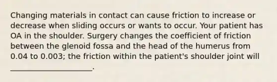 Changing materials in contact can cause friction to increase or decrease when sliding occurs or wants to occur. Your patient has OA in the shoulder. Surgery changes the coefficient of friction between the glenoid fossa and the head of the humerus from 0.04 to 0.003; the friction within the patient's shoulder joint will _____________________.