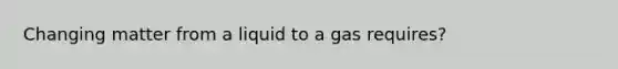 Changing matter from a liquid to a gas requires?