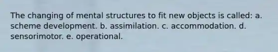 The changing of mental structures to fit new objects is called: a. scheme development. b. assimilation. c. accommodation. d. sensorimotor. e. operational.