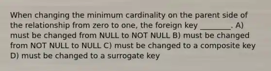 When changing the minimum cardinality on the parent side of the relationship from zero to one, the foreign key ________. A) must be changed from NULL to NOT NULL B) must be changed from NOT NULL to NULL C) must be changed to a composite key D) must be changed to a surrogate key