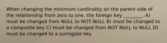 When changing the minimum cardinality on the parent side of the relationship from zero to one, the foreign key ________. A) must be changed from NULL to NOT NULL B) must be changed to a composite key C) must be changed from NOT NULL to NULL D) must be changed to a surrogate key