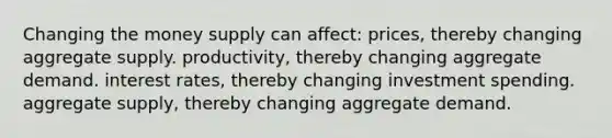 Changing the money supply can affect: prices, thereby changing aggregate supply. productivity, thereby changing aggregate demand. interest rates, thereby changing investment spending. aggregate supply, thereby changing aggregate demand.