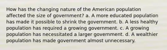 How has the changing nature of the American population affected the size of government? a. A more educated population has made it possible to shrink the government. b. A less healthy population has required a growing government. c. A growing population has necessitated a larger government. d. A wealthier population has made government almost unnecessary.