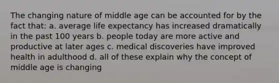 The changing nature of middle age can be accounted for by the fact that: a. average life expectancy has increased dramatically in the past 100 years b. people today are more active and productive at later ages c. medical discoveries have improved health in adulthood d. all of these explain why the concept of middle age is changing