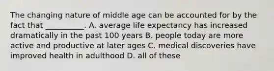 The changing nature of middle age can be accounted for by the fact that __________. A. average life expectancy has increased dramatically in the past 100 years B. people today are more active and productive at later ages C. medical discoveries have improved health in adulthood D. all of these