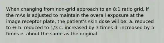 When changing from non-grid approach to an 8:1 ratio grid, if the mAs is adjusted to maintain the overall exposure at the image receptor plate, the patient's skin dose will be: a. reduced to ½ b. reduced to 1/3 c. increased by 3 times d. increased by 5 times e. about the same as the original