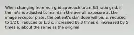 When changing from non-grid approach to an 8:1 ratio grid, if the mAs is adjusted to maintain the overall exposure at the image receptor plate, the patient's skin dose will be: a. reduced to 1/2 b. reduced to 1/3 c. increased by 3 times d. increased by 5 times e. about the same as the original