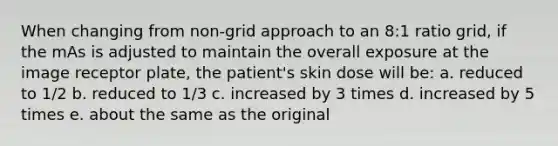 When changing from non-grid approach to an 8:1 ratio grid, if the mAs is adjusted to maintain the overall exposure at the image receptor plate, the patient's skin dose will be: a. reduced to 1/2 b. reduced to 1/3 c. increased by 3 times d. increased by 5 times e. about the same as the original