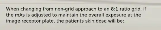 When changing from non-grid approach to an 8:1 ratio grid, if the mAs is adjusted to maintain the overall exposure at the image receptor plate, the patients skin dose will be: