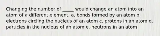 Changing the number of _____ would change an atom into an atom of a different element. a. bonds formed by an atom b. electrons circling the nucleus of an atom c. protons in an atom d. particles in the nucleus of an atom e. neutrons in an atom