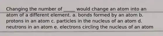 Changing the number of _____ would change an atom into an atom of a different element. a. bonds formed by an atom b. protons in an atom c. particles in the nucleus of an atom d. neutrons in an atom e. electrons circling the nucleus of an atom