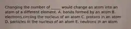 Changing the number of _____ would change an atom into an atom of a different element. A. bonds formed by an atom B. electrons circling the nucleus of an atom C. protons in an atom D. particles in the nucleus of an atom E. neutrons in an atom