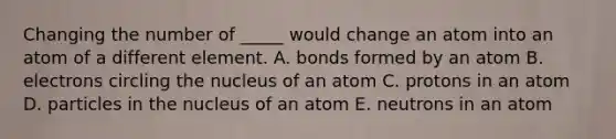 Changing the number of _____ would change an atom into an atom of a different element. A. bonds formed by an atom B. electrons circling the nucleus of an atom C. protons in an atom D. particles in the nucleus of an atom E. neutrons in an atom