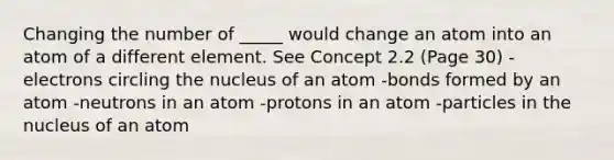 Changing the number of _____ would change an atom into an atom of a different element. See Concept 2.2 (Page 30) -electrons circling the nucleus of an atom -bonds formed by an atom -neutrons in an atom -protons in an atom -particles in the nucleus of an atom